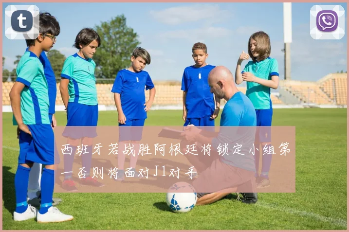 西班牙若战胜阿根廷将锁定小组第一否则将面对J1对手
