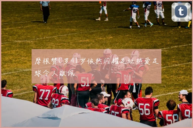 摩根赞C罗41岁依然闪耀足坛热爱足球令人敬佩