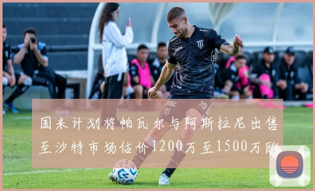 国米计划将帕瓦尔与阿斯拉尼出售至沙特市场估价1200万至1500万欧元