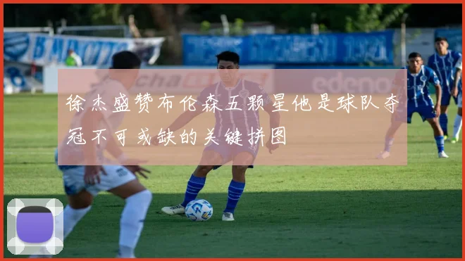 徐杰盛赞布伦森五颗星他是球队夺冠不可或缺的关键拼图