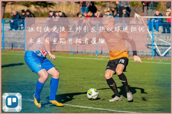 独行侠更换主帅引发热议球迷担忧未来或重蹈开拓者覆辙