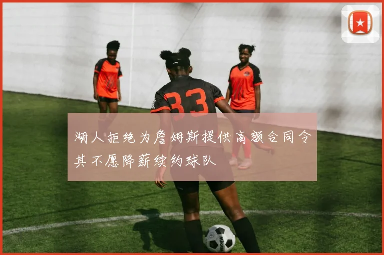 湖人拒绝为詹姆斯提供高额合同令其不愿降薪续约球队