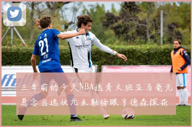 三年前的今天NBA选秀文班亚马毫无悬念当选状元米勒榜眼亨德森探花成就传奇时刻