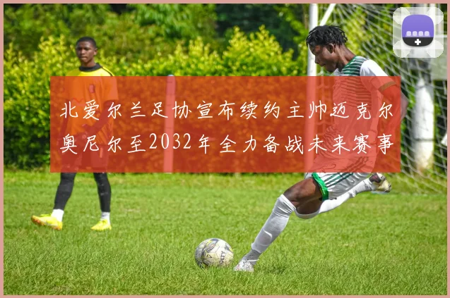 北爱尔兰足协宣布续约主帅迈克尔奥尼尔至2032年全力备战未来赛事