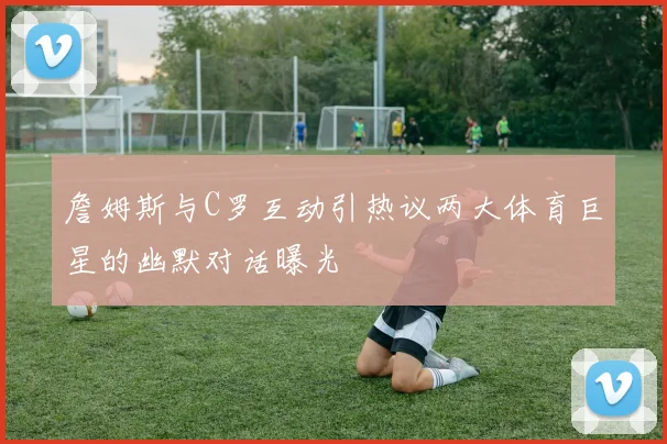 詹姆斯与C罗互动引热议两大体育巨星的幽默对话曝光