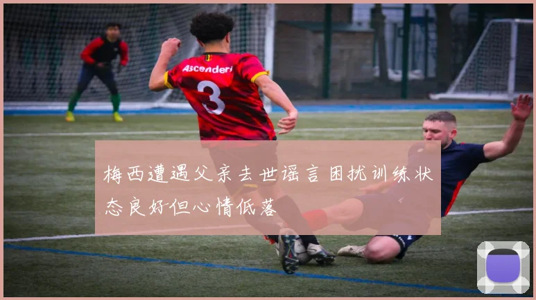 梅西遭遇父亲去世谣言困扰训练状态良好但心情低落