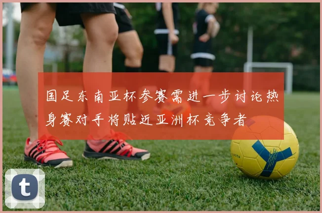国足东南亚杯参赛需进一步讨论热身赛对手将贴近亚洲杯竞争者