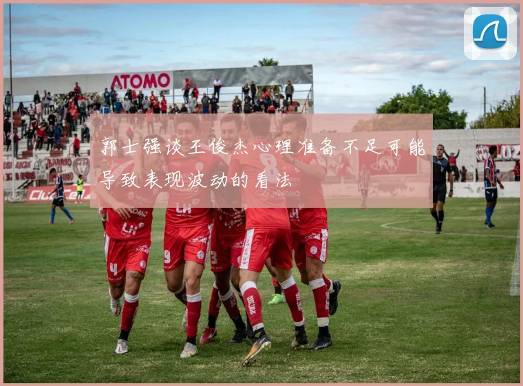 郭士强谈王俊杰心理准备不足可能导致表现波动的看法