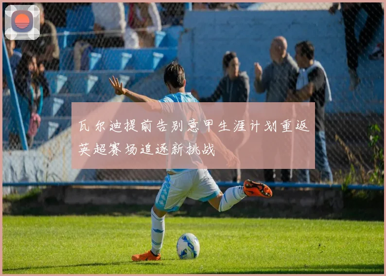 瓦尔迪提前告别意甲生涯计划重返英超赛场追逐新挑战
