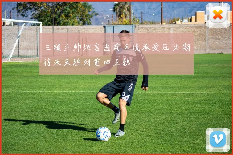 三镇主帅坦言当前困境承受压力期待未来胜利重回正轨