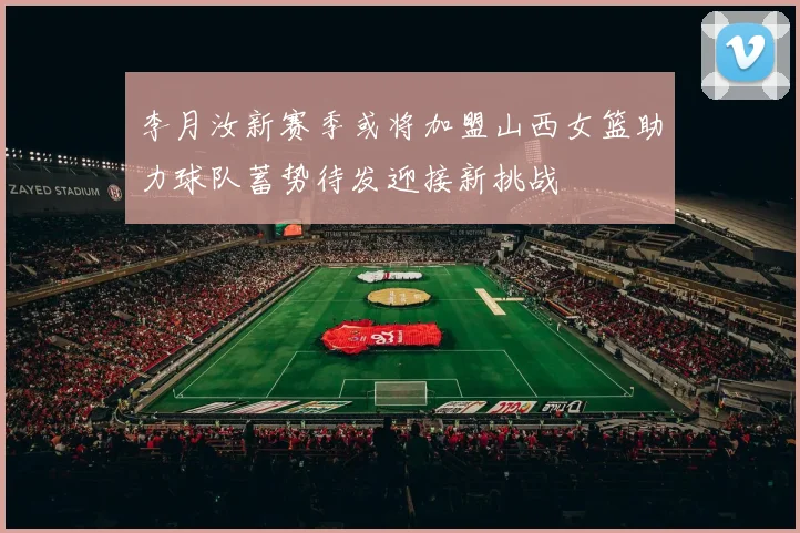 李月汝新赛季或将加盟山西女篮助力球队蓄势待发迎接新挑战