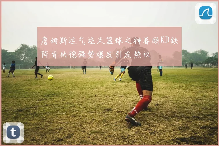 詹姆斯运气逆天篮球之神眷顾KD缺阵肯纳德强势爆发引发热议