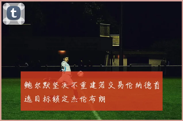 鲍尔默坚决不重建若交易伦纳德首选目标锁定杰伦布朗