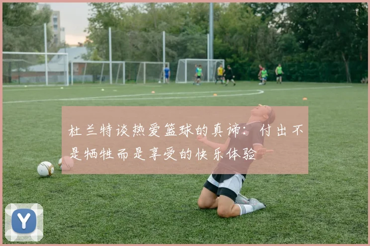 杜兰特谈热爱篮球的真谛：付出不是牺牲而是享受的快乐体验