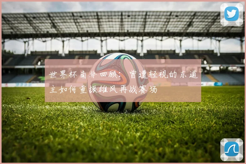 世界杯南非回顾：曾遭轻视的东道主如何重振雄风再战赛场