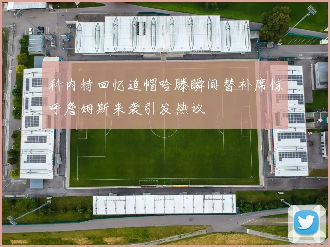 科内特回忆追帽哈滕瞬间替补席惊呼詹姆斯来袭引发热议