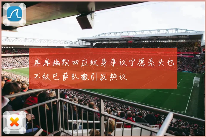 库库幽默回应纹身争议宁愿秃头也不纹巴萨队徽引发热议