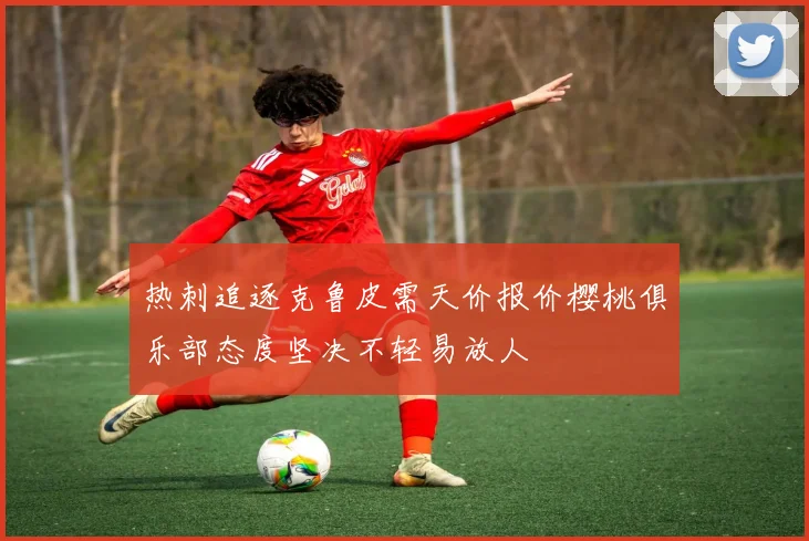 热刺追逐克鲁皮需天价报价樱桃俱乐部态度坚决不轻易放人