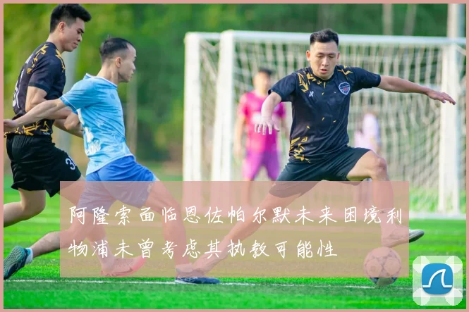 阿隆索面临恩佐帕尔默未来困境利物浦未曾考虑其执教可能性