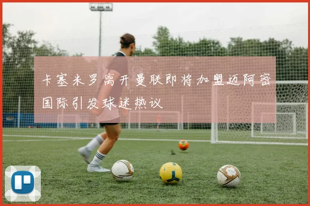 卡塞米罗离开曼联即将加盟迈阿密国际引发球迷热议
