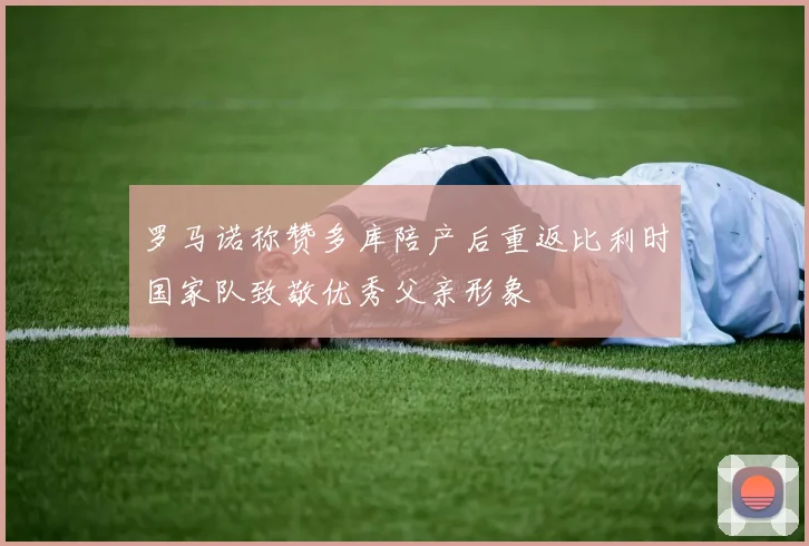 罗马诺称赞多库陪产后重返比利时国家队致敬优秀父亲形象
