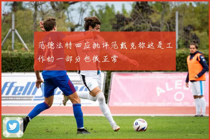 范德法特回应批评范戴克称这是工作的一部分也很正常