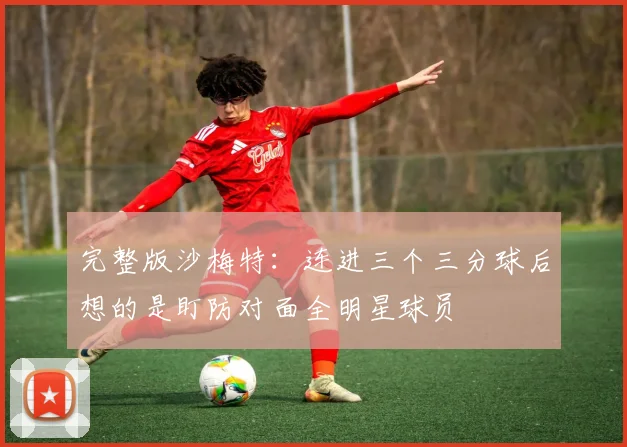 完整版沙梅特：连进三个三分球后想的是盯防对面全明星球员