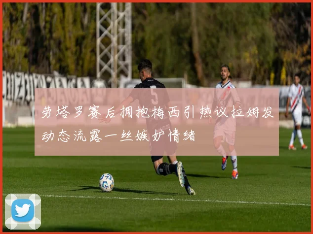 劳塔罗赛后拥抱梅西引热议拉姆发动态流露一丝嫉妒情绪